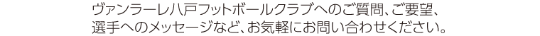 ヴァンラーレ八戸フットボールクラブへのご質問、ご要望、選手へのメッセージなど、お気軽にお問い合わせください。